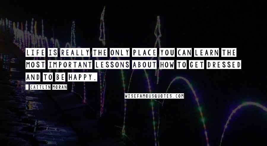Caitlin Moran Quotes: Life is really the only place you can learn the most important lessons about how to get dressed and to be happy.