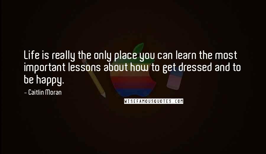 Caitlin Moran Quotes: Life is really the only place you can learn the most important lessons about how to get dressed and to be happy.