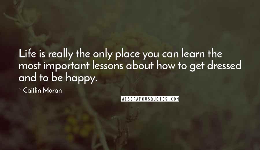 Caitlin Moran Quotes: Life is really the only place you can learn the most important lessons about how to get dressed and to be happy.