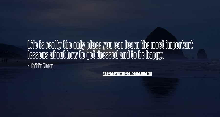 Caitlin Moran Quotes: Life is really the only place you can learn the most important lessons about how to get dressed and to be happy.