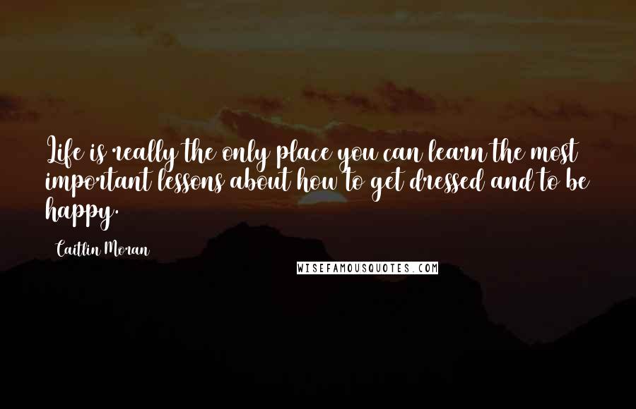 Caitlin Moran Quotes: Life is really the only place you can learn the most important lessons about how to get dressed and to be happy.