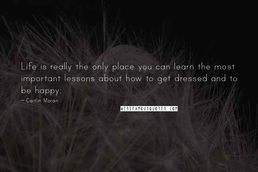 Caitlin Moran Quotes: Life is really the only place you can learn the most important lessons about how to get dressed and to be happy.