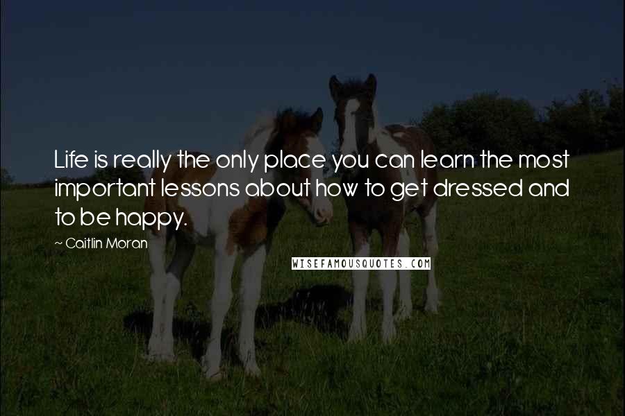 Caitlin Moran Quotes: Life is really the only place you can learn the most important lessons about how to get dressed and to be happy.