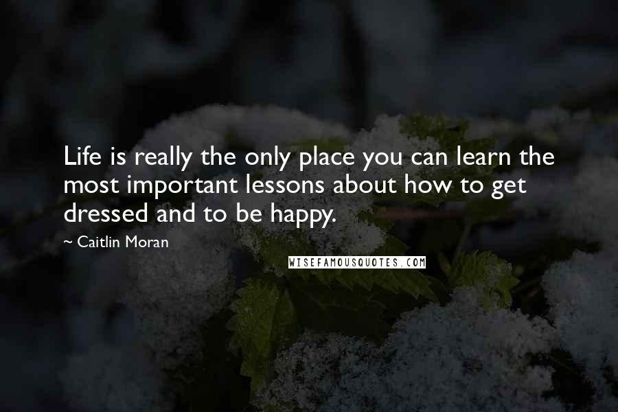 Caitlin Moran Quotes: Life is really the only place you can learn the most important lessons about how to get dressed and to be happy.
