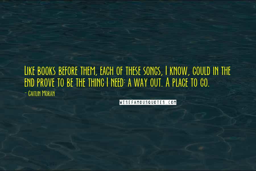 Caitlin Moran Quotes: Like books before them, each of these songs, I know, could in the end prove to be the thing I need: a way out. A place to go.