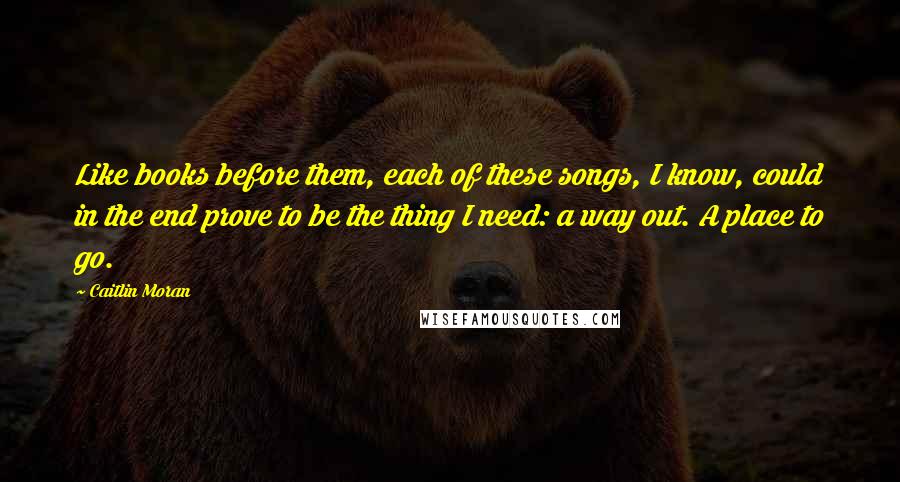 Caitlin Moran Quotes: Like books before them, each of these songs, I know, could in the end prove to be the thing I need: a way out. A place to go.