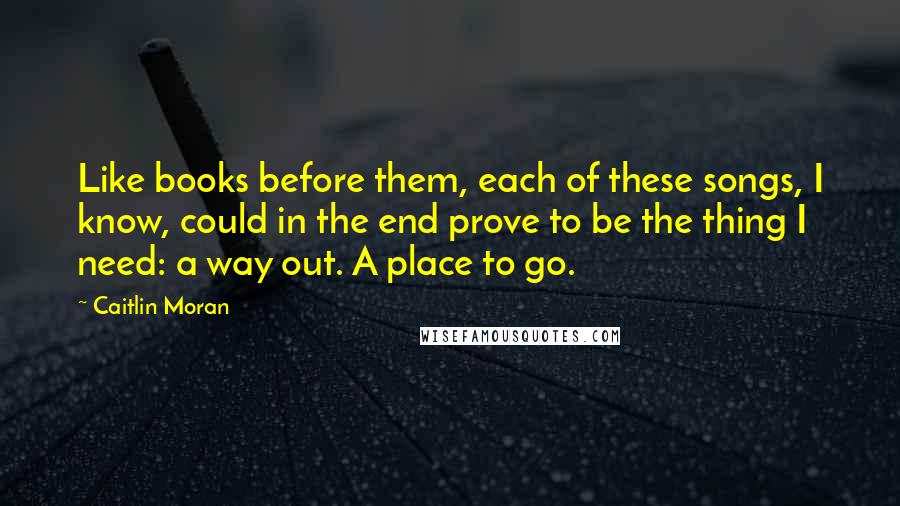 Caitlin Moran Quotes: Like books before them, each of these songs, I know, could in the end prove to be the thing I need: a way out. A place to go.