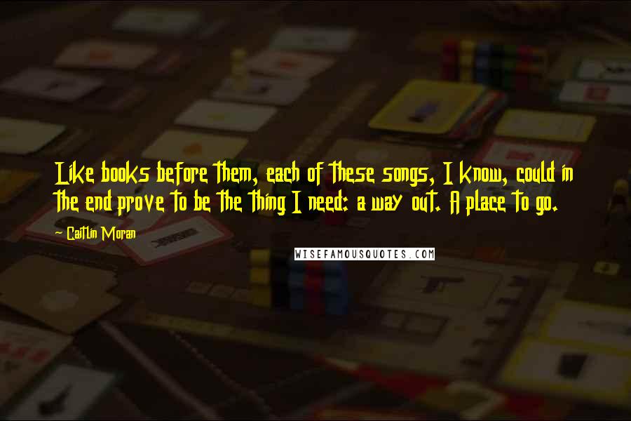 Caitlin Moran Quotes: Like books before them, each of these songs, I know, could in the end prove to be the thing I need: a way out. A place to go.