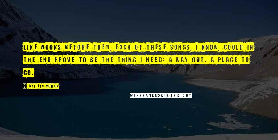 Caitlin Moran Quotes: Like books before them, each of these songs, I know, could in the end prove to be the thing I need: a way out. A place to go.