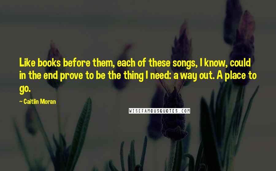 Caitlin Moran Quotes: Like books before them, each of these songs, I know, could in the end prove to be the thing I need: a way out. A place to go.