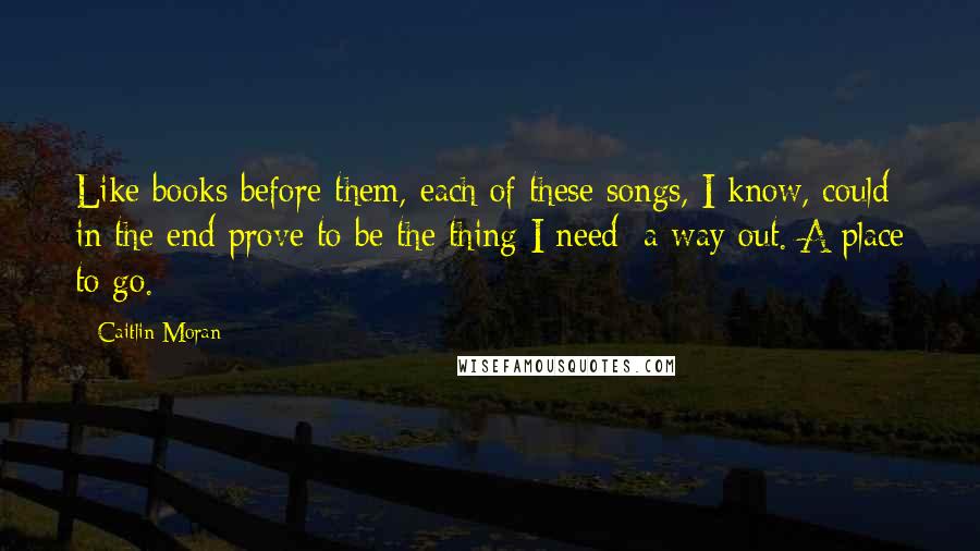 Caitlin Moran Quotes: Like books before them, each of these songs, I know, could in the end prove to be the thing I need: a way out. A place to go.