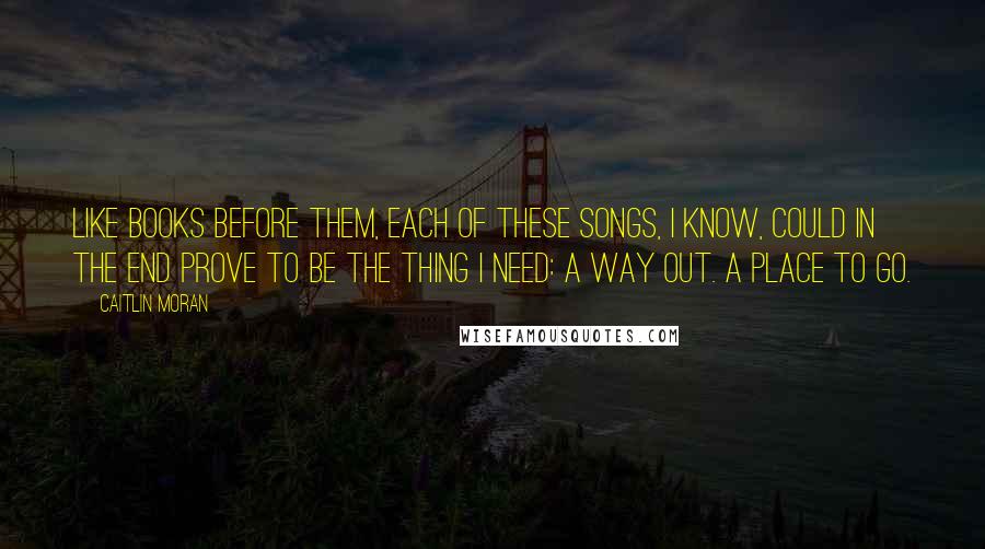 Caitlin Moran Quotes: Like books before them, each of these songs, I know, could in the end prove to be the thing I need: a way out. A place to go.