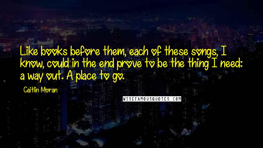 Caitlin Moran Quotes: Like books before them, each of these songs, I know, could in the end prove to be the thing I need: a way out. A place to go.