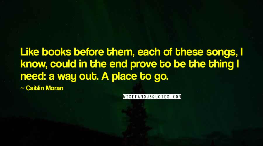 Caitlin Moran Quotes: Like books before them, each of these songs, I know, could in the end prove to be the thing I need: a way out. A place to go.