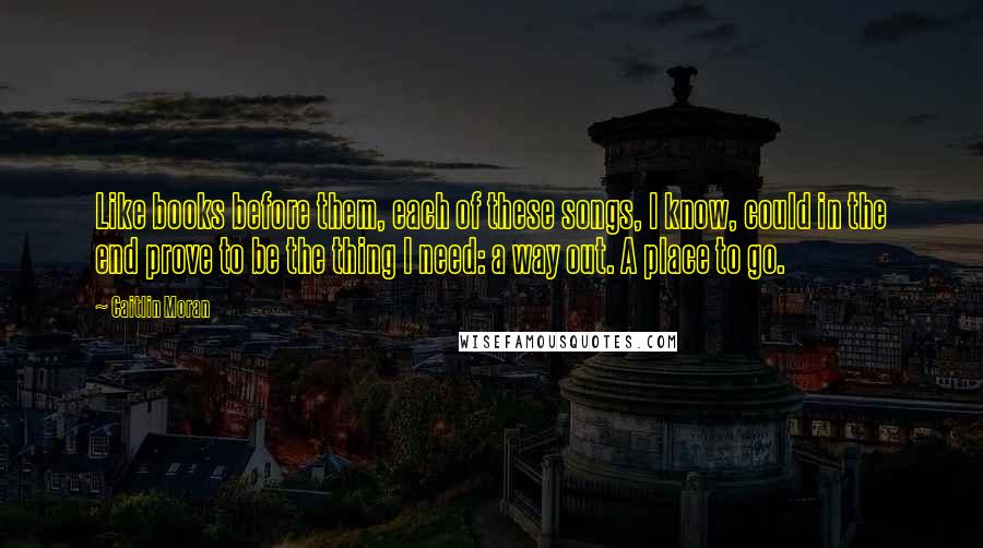 Caitlin Moran Quotes: Like books before them, each of these songs, I know, could in the end prove to be the thing I need: a way out. A place to go.