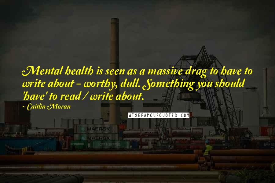 Caitlin Moran Quotes: Mental health is seen as a massive drag to have to write about - worthy, dull. Something you should 'have' to read / write about.