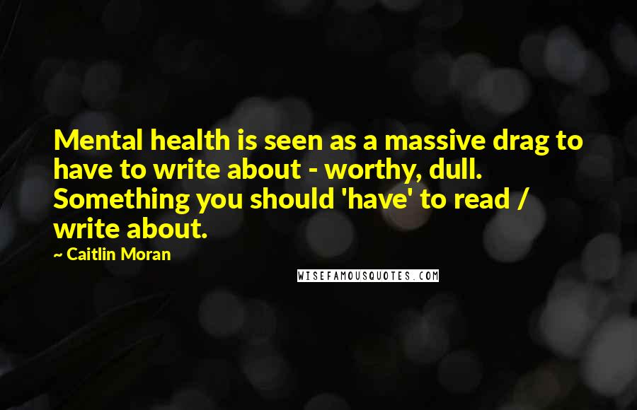 Caitlin Moran Quotes: Mental health is seen as a massive drag to have to write about - worthy, dull. Something you should 'have' to read / write about.