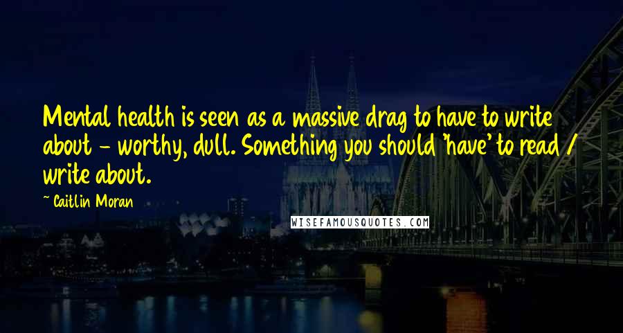 Caitlin Moran Quotes: Mental health is seen as a massive drag to have to write about - worthy, dull. Something you should 'have' to read / write about.