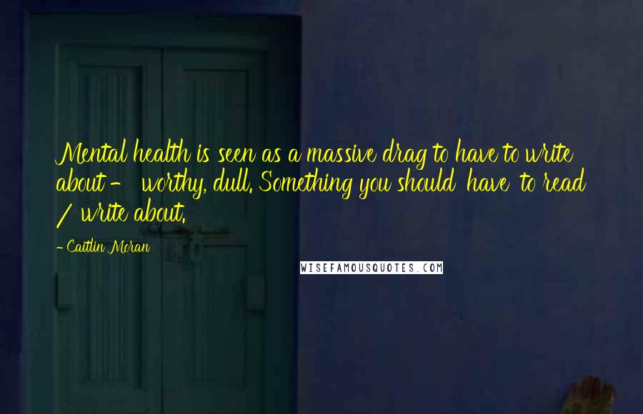 Caitlin Moran Quotes: Mental health is seen as a massive drag to have to write about - worthy, dull. Something you should 'have' to read / write about.