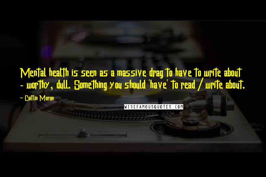 Caitlin Moran Quotes: Mental health is seen as a massive drag to have to write about - worthy, dull. Something you should 'have' to read / write about.