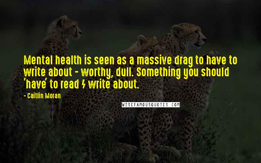 Caitlin Moran Quotes: Mental health is seen as a massive drag to have to write about - worthy, dull. Something you should 'have' to read / write about.