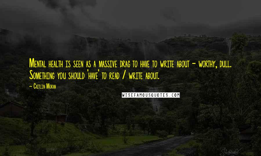 Caitlin Moran Quotes: Mental health is seen as a massive drag to have to write about - worthy, dull. Something you should 'have' to read / write about.