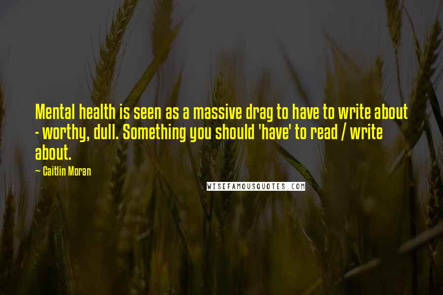 Caitlin Moran Quotes: Mental health is seen as a massive drag to have to write about - worthy, dull. Something you should 'have' to read / write about.