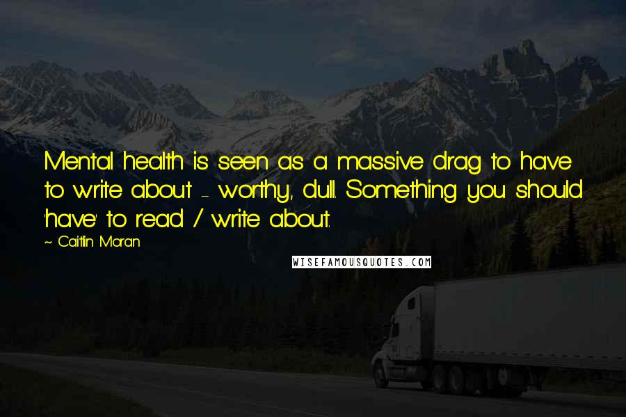 Caitlin Moran Quotes: Mental health is seen as a massive drag to have to write about - worthy, dull. Something you should 'have' to read / write about.