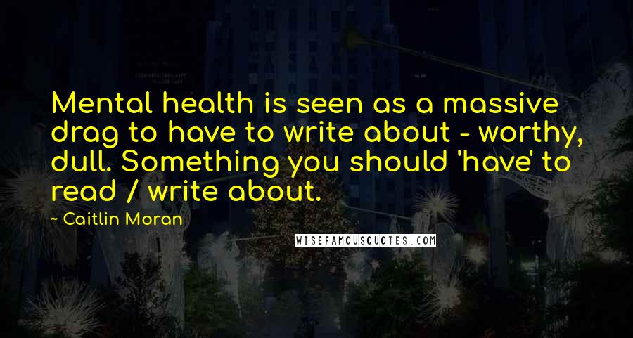 Caitlin Moran Quotes: Mental health is seen as a massive drag to have to write about - worthy, dull. Something you should 'have' to read / write about.