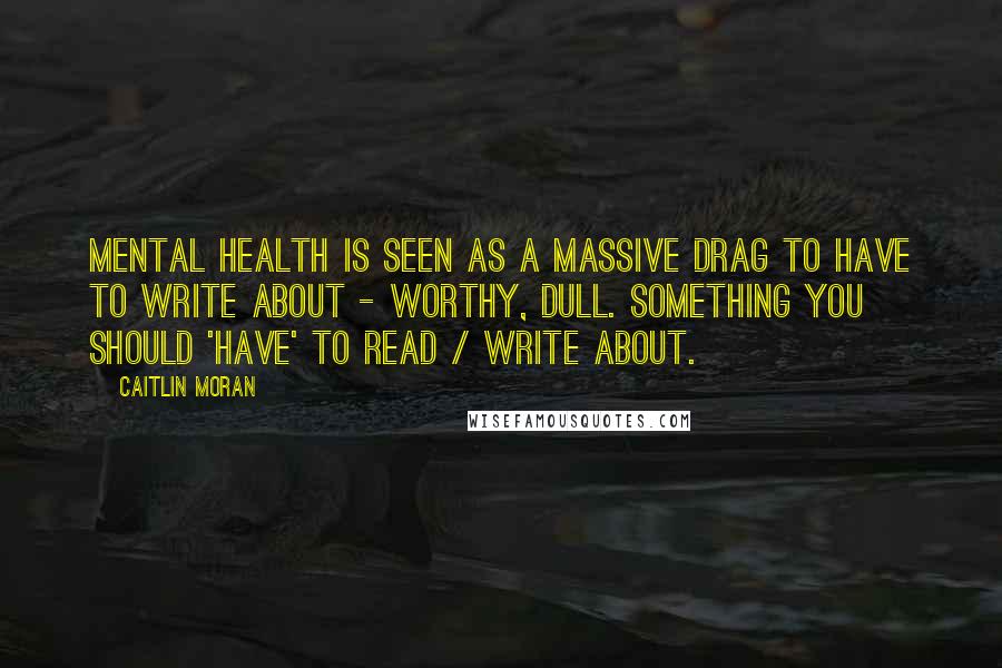 Caitlin Moran Quotes: Mental health is seen as a massive drag to have to write about - worthy, dull. Something you should 'have' to read / write about.