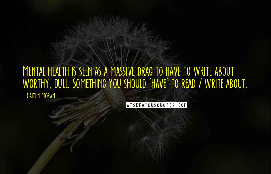 Caitlin Moran Quotes: Mental health is seen as a massive drag to have to write about - worthy, dull. Something you should 'have' to read / write about.