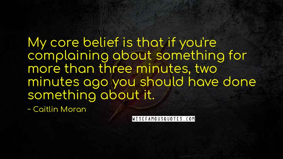 Caitlin Moran Quotes: My core belief is that if you're complaining about something for more than three minutes, two minutes ago you should have done something about it.