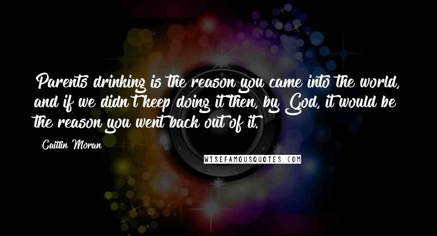 Caitlin Moran Quotes: Parents drinking is the reason you came into the world, and if we didn't keep doing it then, by God, it would be the reason you went back out of it.