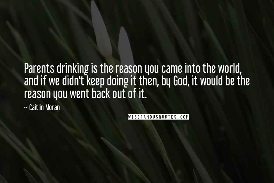 Caitlin Moran Quotes: Parents drinking is the reason you came into the world, and if we didn't keep doing it then, by God, it would be the reason you went back out of it.