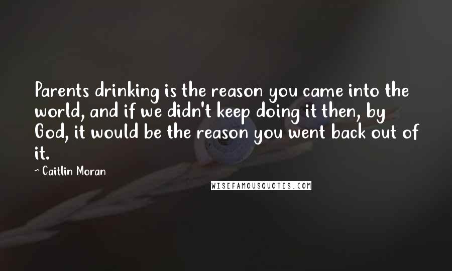 Caitlin Moran Quotes: Parents drinking is the reason you came into the world, and if we didn't keep doing it then, by God, it would be the reason you went back out of it.