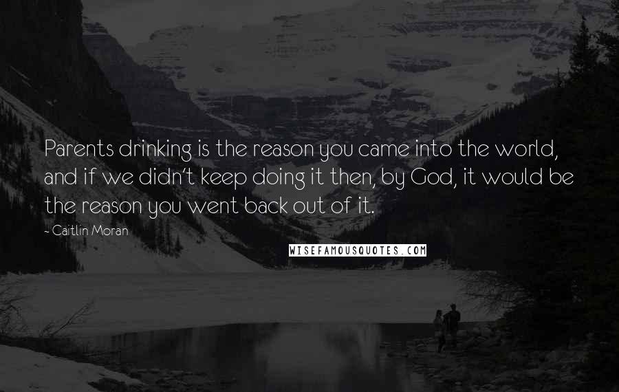 Caitlin Moran Quotes: Parents drinking is the reason you came into the world, and if we didn't keep doing it then, by God, it would be the reason you went back out of it.