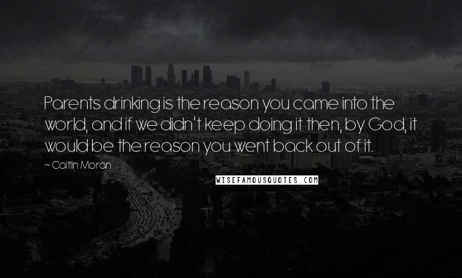 Caitlin Moran Quotes: Parents drinking is the reason you came into the world, and if we didn't keep doing it then, by God, it would be the reason you went back out of it.