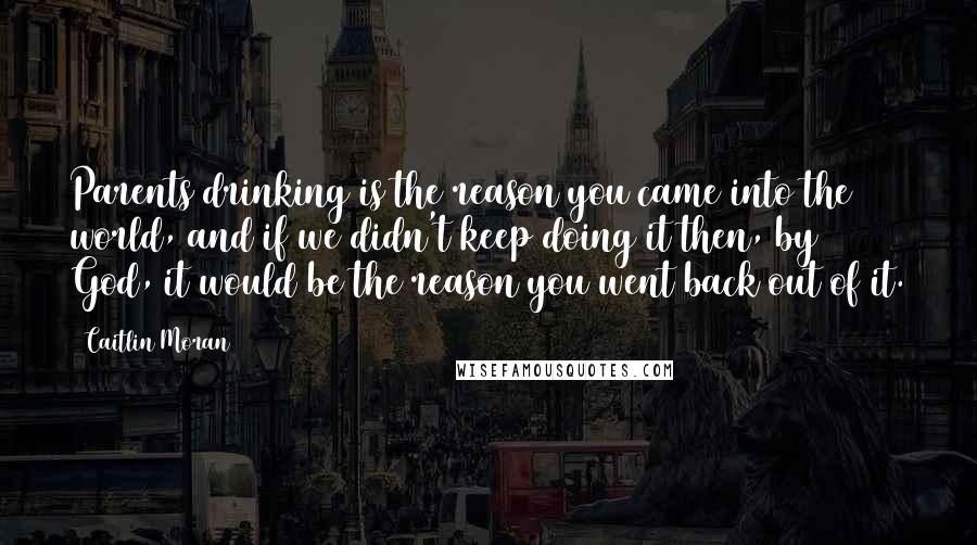 Caitlin Moran Quotes: Parents drinking is the reason you came into the world, and if we didn't keep doing it then, by God, it would be the reason you went back out of it.