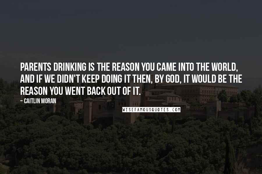 Caitlin Moran Quotes: Parents drinking is the reason you came into the world, and if we didn't keep doing it then, by God, it would be the reason you went back out of it.