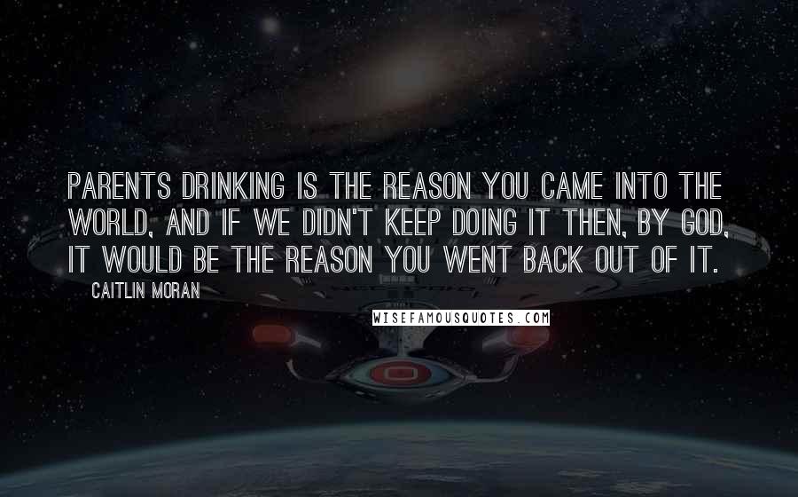 Caitlin Moran Quotes: Parents drinking is the reason you came into the world, and if we didn't keep doing it then, by God, it would be the reason you went back out of it.