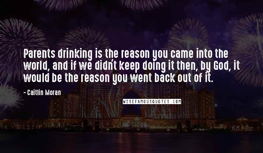 Caitlin Moran Quotes: Parents drinking is the reason you came into the world, and if we didn't keep doing it then, by God, it would be the reason you went back out of it.