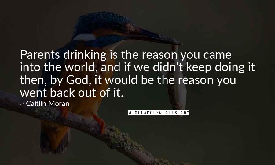 Caitlin Moran Quotes: Parents drinking is the reason you came into the world, and if we didn't keep doing it then, by God, it would be the reason you went back out of it.