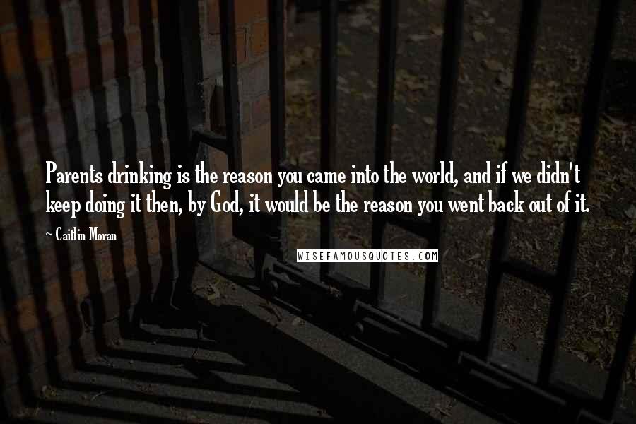 Caitlin Moran Quotes: Parents drinking is the reason you came into the world, and if we didn't keep doing it then, by God, it would be the reason you went back out of it.