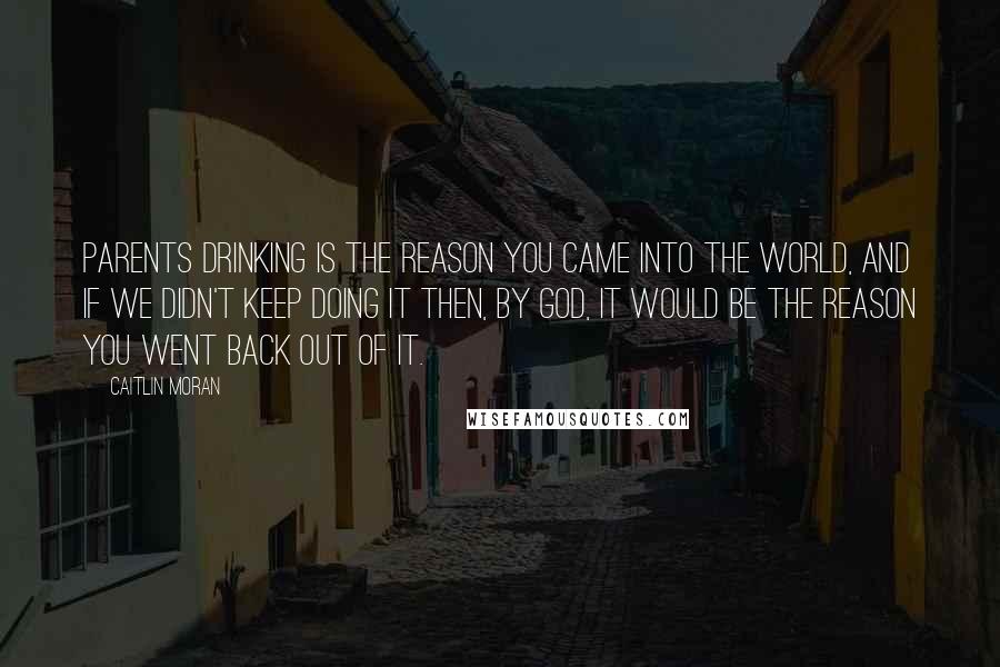 Caitlin Moran Quotes: Parents drinking is the reason you came into the world, and if we didn't keep doing it then, by God, it would be the reason you went back out of it.