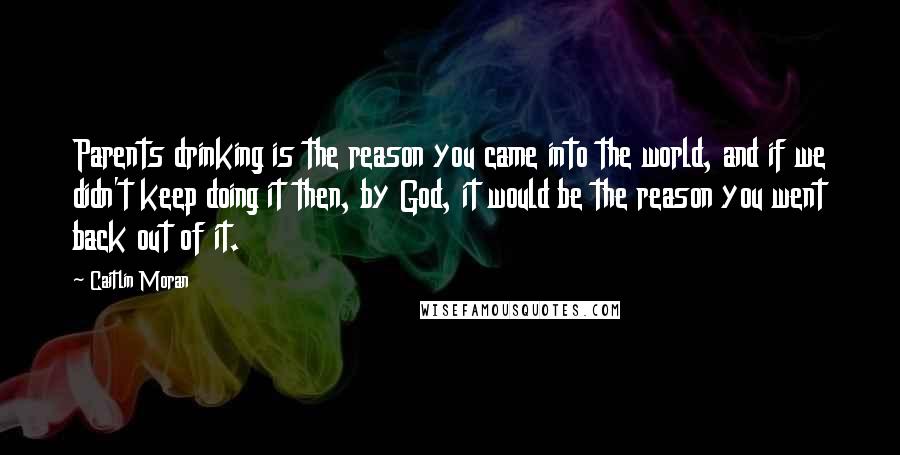 Caitlin Moran Quotes: Parents drinking is the reason you came into the world, and if we didn't keep doing it then, by God, it would be the reason you went back out of it.