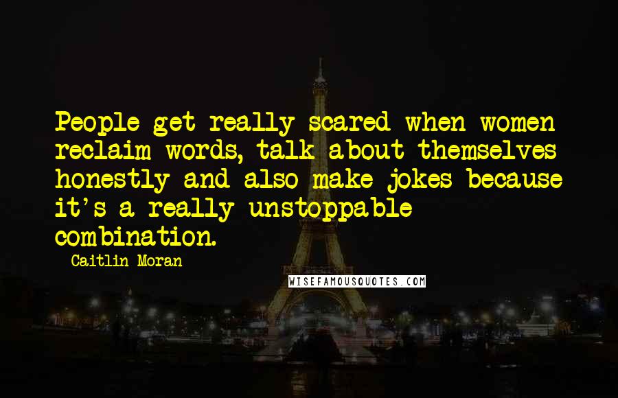 Caitlin Moran Quotes: People get really scared when women reclaim words, talk about themselves honestly and also make jokes because it's a really unstoppable combination.