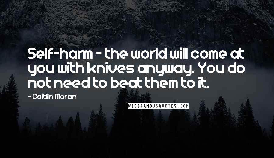 Caitlin Moran Quotes: Self-harm - the world will come at you with knives anyway. You do not need to beat them to it.