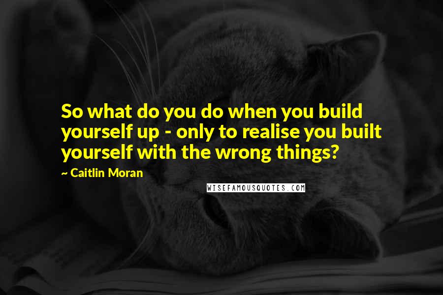 Caitlin Moran Quotes: So what do you do when you build yourself up - only to realise you built yourself with the wrong things?