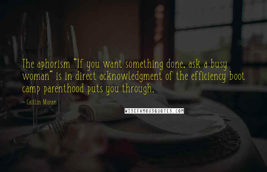 Caitlin Moran Quotes: The aphorism "If you want something done, ask a busy woman" is in direct acknowledgment of the efficiency boot camp parenthood puts you through.