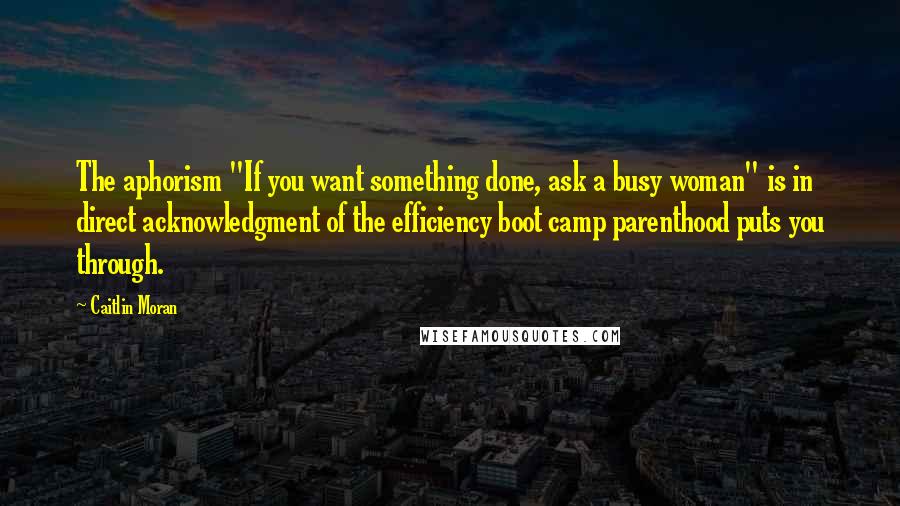 Caitlin Moran Quotes: The aphorism "If you want something done, ask a busy woman" is in direct acknowledgment of the efficiency boot camp parenthood puts you through.